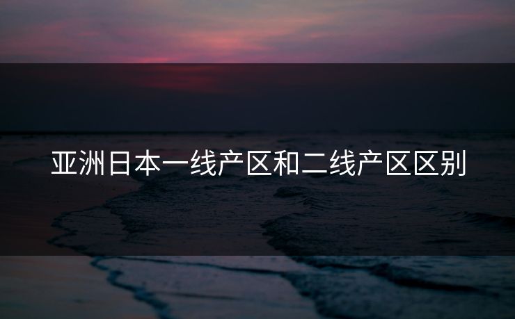 亚洲日本一线产区和二线产区区别 亚洲日本一线产区和二线产区区别