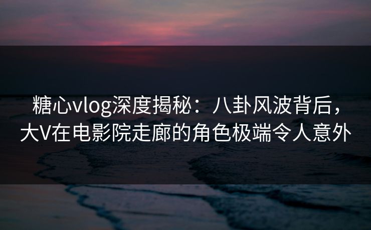 糖心vlog深度揭秘：八卦风波背后，大V在电影院走廊的角色极端令人意外