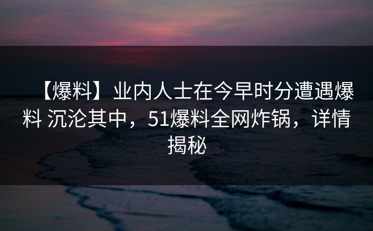 【爆料】业内人士在今早时分遭遇爆料 沉沦其中，51爆料全网炸锅，详情揭秘