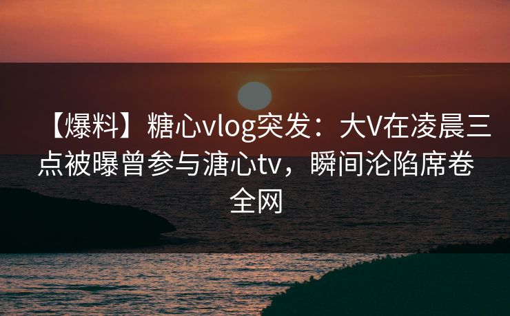 【爆料】糖心vlog突发：大V在凌晨三点被曝曾参与溏心tv，瞬间沦陷席卷全网