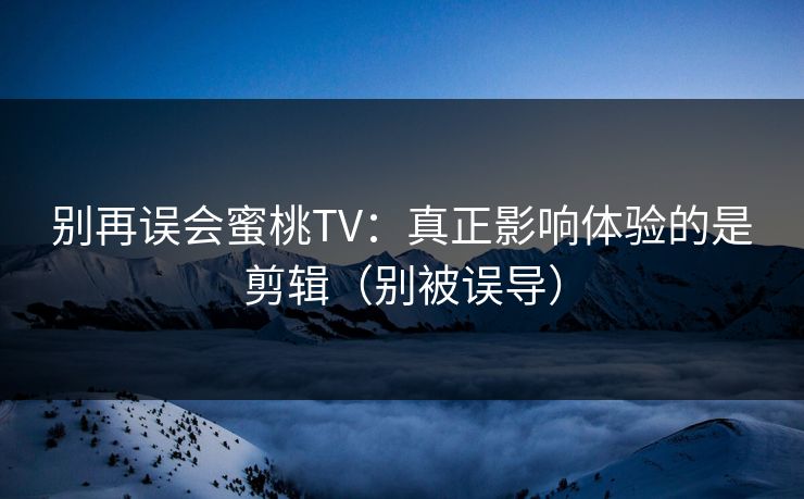 别再误会蜜桃TV：真正影响体验的是剪辑（别被误导）