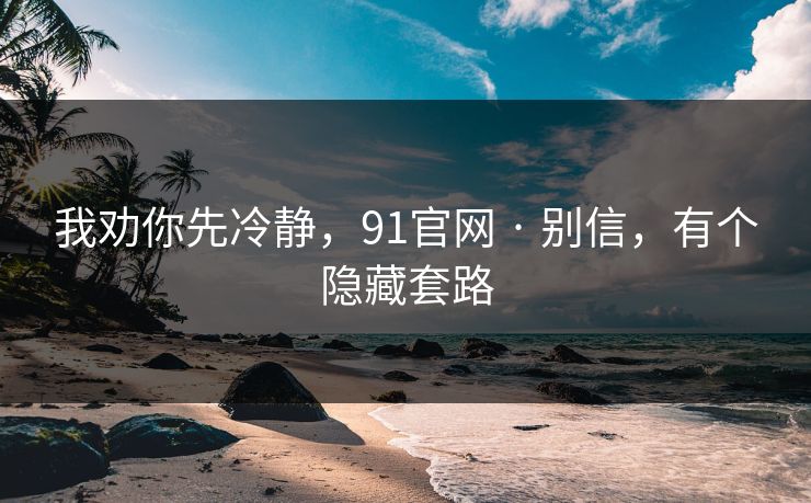 我劝你先冷静,91官网 · 别信,有个隐藏套路 我劝你先冷静,91官网 · 别信,有个隐藏套路